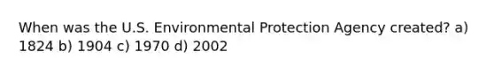 When was the U.S. Environmental Protection Agency created? a) 1824 b) 1904 c) 1970 d) 2002