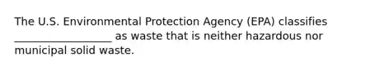 The U.S. Environmental Protection Agency (EPA) classifies __________________ as waste that is neither hazardous nor municipal solid waste.