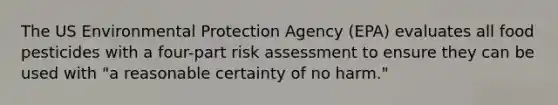 The US Environmental Protection Agency (EPA) evaluates all food pesticides with a four-part risk assessment to ensure they can be used with "a reasonable certainty of no harm."