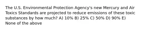 The U.S. Environmental Protection Agency's new Mercury and Air Toxics Standards are projected to reduce emissions of these toxic substances by how much? A) 10% B) 25% C) 50% D) 90% E) None of the above