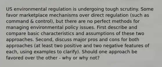 US environmental regulation is undergoing tough scrutiny. Some favor marketplace mechanisms over direct regulation (such as command & control), but there are no perfect methods for managing environmental policy issues. First describe and compare basic characteristics and assumptions of these two approaches. Second, discuss major pros and cons for both approaches (at least two positive and two negative features of each, using examples to clarify). Should one approach be favored over the other - why or why not?