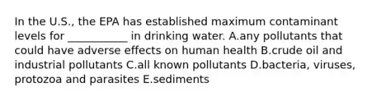 In the U.S., the EPA has established maximum contaminant levels for ___________ in drinking water. A.any pollutants that could have adverse effects on human health B.crude oil and industrial pollutants C.all known pollutants D.bacteria, viruses, protozoa and parasites E.sediments