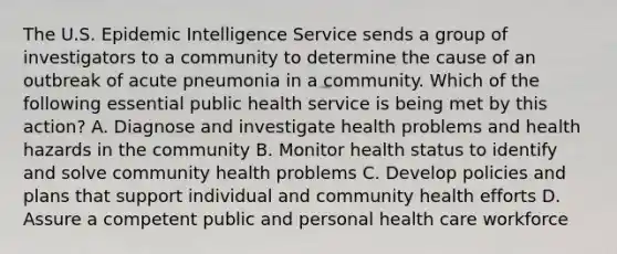 The U.S. Epidemic Intelligence Service sends a group of investigators to a community to determine the cause of an outbreak of acute pneumonia in a community. Which of the following essential public health service is being met by this action? A. Diagnose and investigate health problems and health hazards in the community B. Monitor health status to identify and solve community health problems C. Develop policies and plans that support individual and community health efforts D. Assure a competent public and personal health care workforce