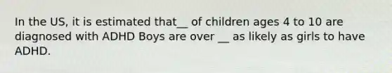 In the US, it is estimated that__ of children ages 4 to 10 are diagnosed with ADHD Boys are over __ as likely as girls to have ADHD.