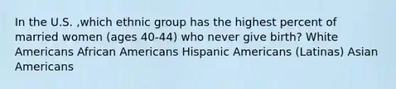 In the U.S. ,which ethnic group has the highest percent of married women (ages 40-44) who never give birth? White Americans <a href='https://www.questionai.com/knowledge/kktT1tbvGH-african-americans' class='anchor-knowledge'>african americans</a> <a href='https://www.questionai.com/knowledge/kunkkmOH9Z-hispanic-americans' class='anchor-knowledge'>hispanic americans</a> (Latinas) <a href='https://www.questionai.com/knowledge/kwuWh8Kr2I-asian-americans' class='anchor-knowledge'>asian americans</a>