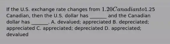 If the U.S. exchange rate changes from​ 1.20 Canadian to​1.25 Canadian, then the U.S. dollar has​ _______ and the Canadian dollar has​ _______. A. ​devalued; appreciated B. ​depreciated; appreciated C. ​appreciated; depreciated D. ​appreciated; devalued