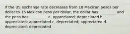 If the US exchange rate decreases from 18 Mexican pesos per dollar to 16 Mexican peso per dollar, the dollar has _________ and the peso has _________. a. appreciated; depreciated b. appreciated; appreciated c. depreciated; appreciated d. depreciated; depreciated