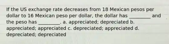 If the US exchange rate decreases from 18 Mexican pesos per dollar to 16 Mexican peso per dollar, the dollar has _________ and the peso has _________. a. appreciated; depreciated b. appreciated; appreciated c. depreciated; appreciated d. depreciated; depreciated