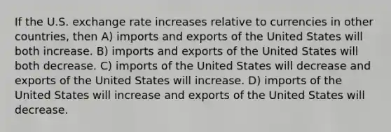 If the U.S. exchange rate increases relative to currencies in other countries, then A) imports and exports of the United States will both increase. B) imports and exports of the United States will both decrease. C) imports of the United States will decrease and exports of the United States will increase. D) imports of the United States will increase and exports of the United States will decrease.