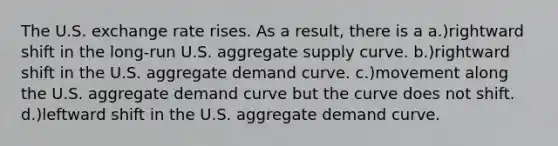 The U.S. exchange rate rises. As a result, there is a a.)rightward shift in the long-run U.S. aggregate supply curve. b.)rightward shift in the U.S. aggregate demand curve. c.)movement along the U.S. aggregate demand curve but the curve does not shift. d.)leftward shift in the U.S. aggregate demand curve.