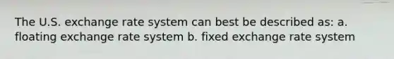 The U.S. exchange rate system can best be described as: a. floating exchange rate system b. fixed exchange rate system