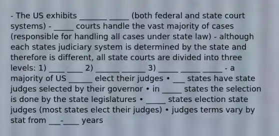 - The US exhibits _______ _____ (both federal and state court systems) - _____ courts handle the vast majority of cases (responsible for handling all cases under state law) - although each states judiciary system is determined by the state and therefore is different, all state courts are divided into three levels: 1) ____ ____ 2) ______ ______ 3) _____ _____ _____ - a majority of US ______ elect their judges • ___ states have state judges selected by their governor • in _____ states the selection is done by the state legislatures • _____ states election state judges (most states elect their judges) • judges terms vary by stat from ___-____ years