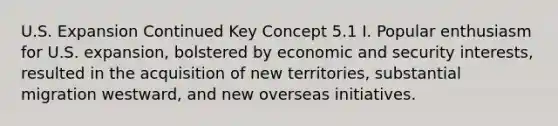 U.S. Expansion Continued Key Concept 5.1 I. Popular enthusiasm for U.S. expansion, bolstered by economic and security interests, resulted in the acquisition of new territories, substantial migration westward, and new overseas initiatives.