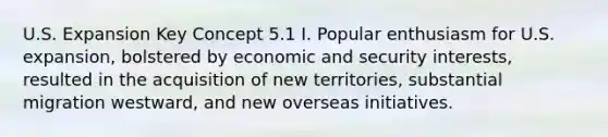 U.S. Expansion Key Concept 5.1 I. Popular enthusiasm for U.S. expansion, bolstered by economic and security interests, resulted in the acquisition of new territories, substantial migration westward, and new overseas initiatives.