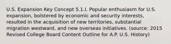 U.S. Expansion Key Concept 5.1.I. Popular enthusiasm for U.S. expansion, bolstered by economic and security interests, resulted in the acquisition of new territories, substantial migration westward, and new overseas initiatives. (source: 2015 Revised College Board Content Outline for A.P. U.S. History)