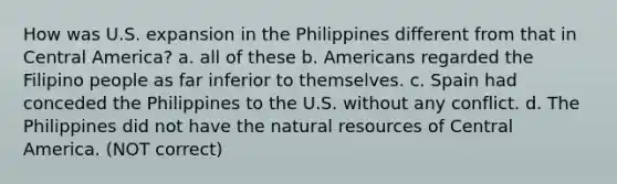 How was U.S. expansion in the Philippines different from that in Central America? a. all of these b. Americans regarded the Filipino people as far inferior to themselves. c. Spain had conceded the Philippines to the U.S. without any conflict. d. The Philippines did not have the natural resources of Central America. (NOT correct)