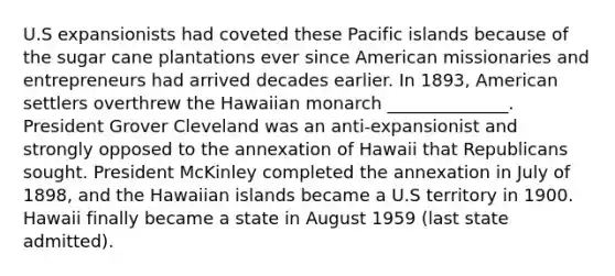 U.S expansionists had coveted these Pacific islands because of the sugar cane plantations ever since American missionaries and entrepreneurs had arrived decades earlier. In 1893, American settlers overthrew the Hawaiian monarch ______________. President Grover Cleveland was an anti-expansionist and strongly opposed to the annexation of Hawaii that Republicans sought. President McKinley completed the annexation in July of 1898, and the Hawaiian islands became a U.S territory in 1900. Hawaii finally became a state in August 1959 (last state admitted).