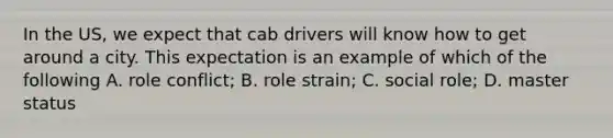 In the US, we expect that cab drivers will know how to get around a city. This expectation is an example of which of the following A. role conflict; B. role strain; C. social role; D. master status