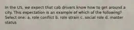 In the US, we expect that cab drivers know how to get around a city. This expectation is an example of which of the following? Select one: a. role conflict b. role strain c. social role d. master status