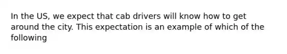 In the US, we expect that cab drivers will know how to get around the city. This expectation is an example of which of the following