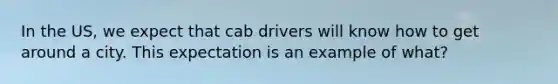 In the US, we expect that cab drivers will know how to get around a city. This expectation is an example of what?