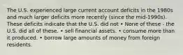 The U.S. experienced large current account deficits in the 1980s and much larger deficits more recently (since the mid-1990s). These deficits indicate that the U.S. did not • None of these - the U.S. did all of these. • sell financial assets. • consume more than it produced. • borrow large amounts of money from foreign residents.