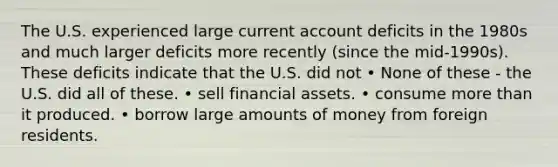 The U.S. experienced large current account deficits in the 1980s and much larger deficits more recently (since the mid-1990s). These deficits indicate that the U.S. did not • None of these - the U.S. did all of these. • sell financial assets. • consume more than it produced. • borrow large amounts of money from foreign residents.