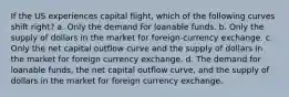 If the US experiences capital flight, which of the following curves shift right? a. Only the demand for loanable funds. b. Only the supply of dollars in the market for foreign-currency exchange. c. Only the net capital outflow curve and the supply of dollars in the market for foreign currency exchange. d. The demand for loanable funds, the net capital outflow curve, and the supply of dollars in the market for foreign currency exchange.