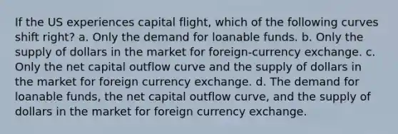 If the US experiences capital flight, which of the following curves shift right? a. Only the demand for loanable funds. b. Only the supply of dollars in the market for foreign-currency exchange. c. Only the net capital outflow curve and the supply of dollars in the market for foreign currency exchange. d. The demand for loanable funds, the net capital outflow curve, and the supply of dollars in the market for foreign currency exchange.