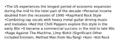 •The US experiences the longest period of economic expansion during the mid to the later part of the decade •Personal income doubled from the recession of 1990 •Rap/Hard Rock Style •Combining rap vocals with heavy metal guitar driving music and melodies •Red Hot Chilli Peppers explore this style in the early 80s •It became a commercial success in the mid to late 90s •Rage Against The Machine, Limp Bizkit (Significant Other included Eminem, Method Man from Wu-Tang) •Korn •Kid Rock