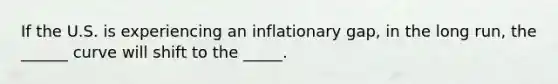 If the U.S. is experiencing an inflationary gap, in the long run, the ______ curve will shift to the _____.