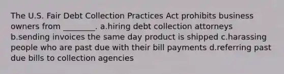 The U.S. Fair Debt Collection Practices Act prohibits business owners from ________. a.hiring debt collection attorneys b.sending invoices the same day product is shipped c.harassing people who are past due with their bill payments d.referring past due bills to collection agencies