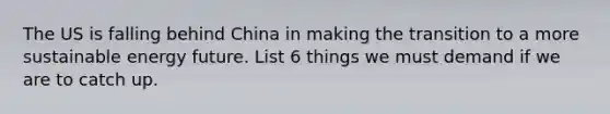 The US is falling behind China in making the transition to a more sustainable energy future. List 6 things we must demand if we are to catch up.