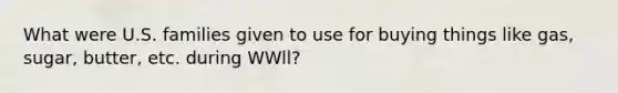 What were U.S. families given to use for buying things like gas, sugar, butter, etc. during WWll?