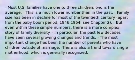 - Most U.S. families have one to three children; two is the average. - This is a much lower number than in the past. - Family size has been in decline for most of the twentieth century (apart from the baby boom period, 1946-1964; see Chapter 2). - But even within these simple numbers, there is a more complex story of family diversity. - In particular, the past few decades have seen several growing changes and trends. - The most important change has been the number of parents who have children outside of marriage. -There is also a trend toward single motherhood, which is generally recognized.