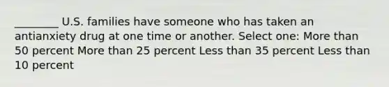 ________ U.S. families have someone who has taken an antianxiety drug at one time or another. Select one: More than 50 percent More than 25 percent Less than 35 percent Less than 10 percent