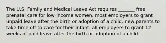 The U.S. Family and Medical Leave Act requires _______ free prenatal care for low-income women. most employers to grant unpaid leave after the birth or adoption of a child. new parents to take time off to care for their infant. all employers to grant 12 weeks of paid leave after the birth or adoption of a child.