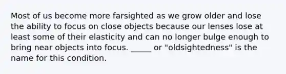 Most of us become more farsighted as we grow older and lose the ability to focus on close objects because our lenses lose at least some of their elasticity and can no longer bulge enough to bring near objects into focus. _____ or "oldsightedness" is the name for this condition.