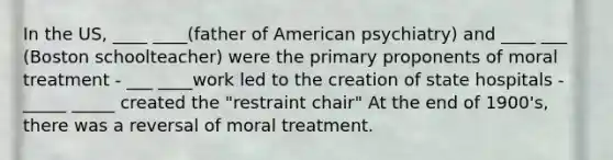 In the US, ____ ____(father of American psychiatry) and ____ ___ (Boston schoolteacher) were the primary proponents of moral treatment - ___ ____work led to the creation of state hospitals - _____ _____ created the "restraint chair" At the end of 1900's, there was a reversal of moral treatment.