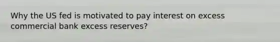 Why the US fed is motivated to pay interest on excess commercial bank excess reserves?