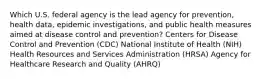 Which U.S. federal agency is the lead agency for prevention, health data, epidemic investigations, and public health measures aimed at disease control and prevention? Centers for Disease Control and Prevention (CDC) National Institute of Health (NIH) Health Resources and Services Administration (HRSA) Agency for Healthcare Research and Quality (AHRQ)