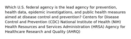 Which U.S. federal agency is the lead agency for prevention, health data, epidemic investigations, and public health measures aimed at disease control and prevention? Centers for Disease Control and Prevention (CDC) National Institute of Health (NIH) Health Resources and Services Administration (HRSA) Agency for Healthcare Research and Quality (AHRQ)