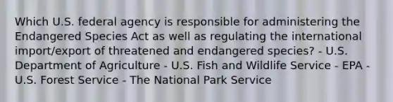 Which U.S. federal agency is responsible for administering the Endangered Species Act as well as regulating the international import/export of threatened and endangered species? - U.S. Department of Agriculture - U.S. Fish and Wildlife Service - EPA - U.S. Forest Service - The National Park Service