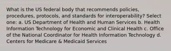 What is the US federal body that recommends policies, procedures, protocols, and standards for interoperability? Select one: a. US Department of Health and Human Services b. Health Information Technology for Economic and Clinical Health c. Office of the National Coordinator for Health Information Technology d. Centers for Medicare & Medicaid Services