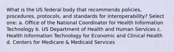 What is the US federal body that recommends policies, procedures, protocols, and standards for interoperability? Select one: a. Office of the National Coordinator for Health Information Technology b. US Department of Health and Human Services c. Health Information Technology for Economic and Clinical Health d. Centers for Medicare & Medicaid Services