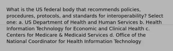 What is the US federal body that recommends policies, procedures, protocols, and standards for interoperability? Select one: a. US Department of Health and Human Services b. Health Information Technology for Economic and Clinical Health c. Centers for Medicare & Medicaid Services d. Office of the National Coordinator for Health Information Technology