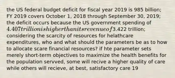 the US federal budget deficit for fiscal year 2019 is 985 billion; FY 2019 covers October 1, 2018 through September 30, 2019; the deficit occurs because the US government spending of 4.407 trillion is higher than its revenue of3.422 trillion; considering the scarcity of resources for helathcare expenditures, who and what should the parameters be as to how to allocate scare financial resources? if hte parameter sets merely short-term objectives to maximize the health benefits for the population servved, some will recive a higher quality of care while others will recieve, at best, satisfactory care 19