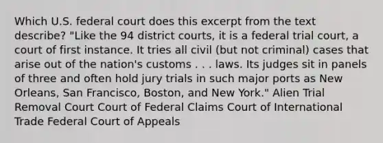 Which U.S. federal court does this excerpt from the text describe? "Like the 94 district courts, it is a federal trial court, a court of first instance. It tries all civil (but not criminal) cases that arise out of the nation's customs . . . laws. Its judges sit in panels of three and often hold jury trials in such major ports as New Orleans, San Francisco, Boston, and New York." Alien Trial Removal Court Court of Federal Claims Court of International Trade Federal Court of Appeals