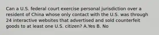 Can a U.S. federal court exercise personal jurisdiction over a resident of China whose only contact with the U.S. was through 24 interactive websites that advertised and sold counterfeit goods to at least one U.S. citizen? A.Yes B. No