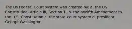 The Us Federal Court system was created by: a. the US Constitution. Article III, Section 1. b. the twelfth Amendment to the U.S. Constitution c. the state court system d. president George Washington